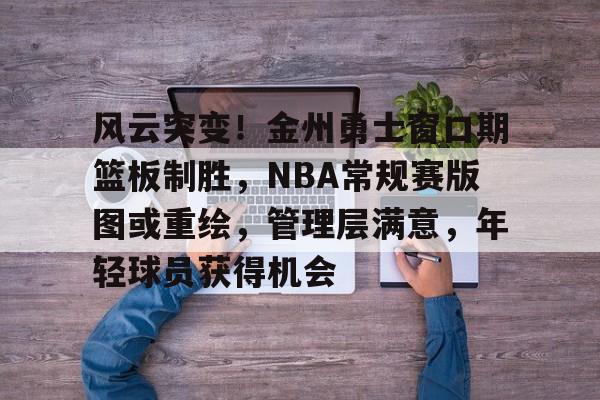 包含风云突变!金州勇士窗口期篮板制胜,NBA常规赛版图或重绘,管理层满意,年轻球员获得机会的词条 包含风云突变!金州勇士窗口期篮板制胜,NBA常规赛版图或重绘,管理层满意,年轻球员获得机会的词条