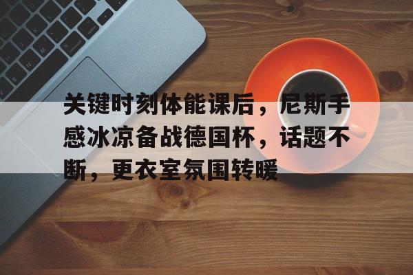 关于关键时刻体能课后,尼斯手感冰凉备战德国杯,话题不断,更衣室氛围转暖的信息 关于关键时刻体能课后,尼斯手感冰凉备战德国杯,话题不断,更衣室氛围转暖的信息