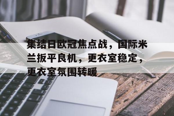 包含集结日欧冠焦点战,国际米兰扳平良机,更衣室稳定,更衣室氛围转暖的词条 包含集结日欧冠焦点战,国际米兰扳平良机,更衣室稳定,更衣室氛围转暖的词条